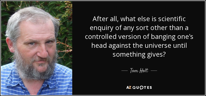 After all, what else is scientific enquiry of any sort other than a controlled version of banging one's head against the universe until something gives? - Tom Holt