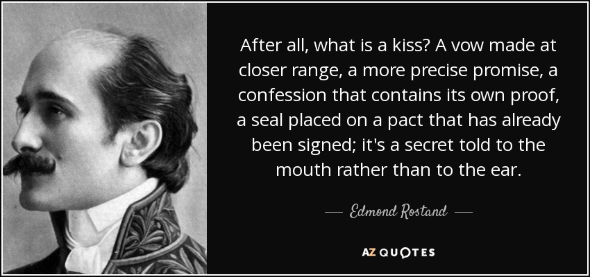 After all, what is a kiss? A vow made at closer range, a more precise promise, a confession that contains its own proof, a seal placed on a pact that has already been signed; it's a secret told to the mouth rather than to the ear. - Edmond Rostand