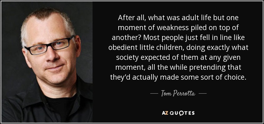 After all, what was adult life but one moment of weakness piled on top of another? Most people just fell in line like obedient little children, doing exactly what society expected of them at any given moment, all the while pretending that they’d actually made some sort of choice. - Tom Perrotta