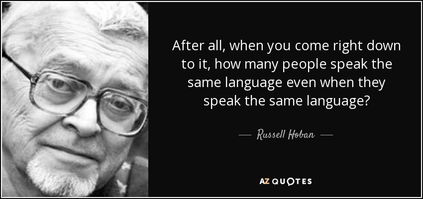 After all, when you come right down to it, how many people speak the same language even when they speak the same language? - Russell Hoban