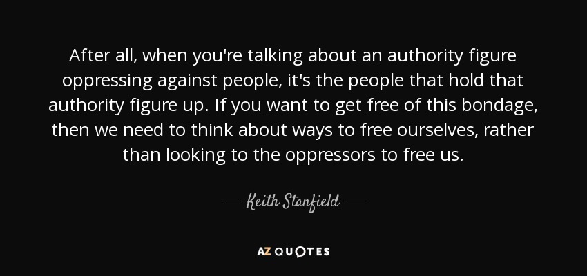After all, when you're talking about an authority figure oppressing against people, it's the people that hold that authority figure up. If you want to get free of this bondage, then we need to think about ways to free ourselves, rather than looking to the oppressors to free us. - Keith Stanfield