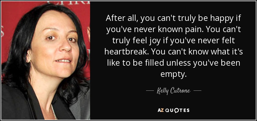 After all, you can't truly be happy if you've never known pain. You can't truly feel joy if you've never felt heartbreak. You can't know what it's like to be filled unless you've been empty. - Kelly Cutrone
