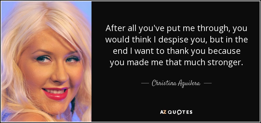 After all you've put me through, you would think I despise you, but in the end I want to thank you because you made me that much stronger. - Christina Aguilera