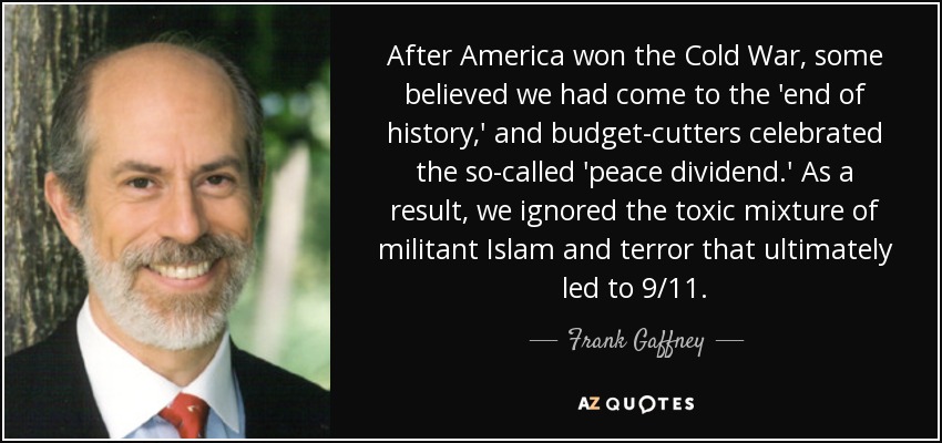 After America won the Cold War, some believed we had come to the 'end of history,' and budget-cutters celebrated the so-called 'peace dividend.' As a result, we ignored the toxic mixture of militant Islam and terror that ultimately led to 9/11. - Frank Gaffney