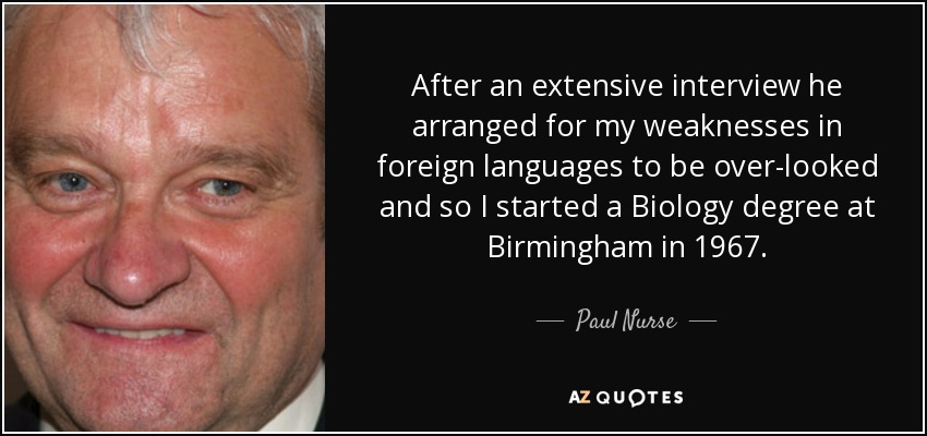 After an extensive interview he arranged for my weaknesses in foreign languages to be over-looked and so I started a Biology degree at Birmingham in 1967. - Paul Nurse