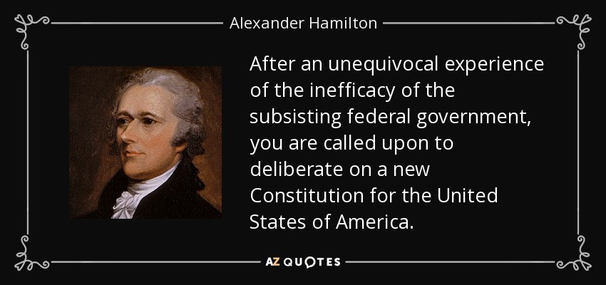After an unequivocal experience of the inefficacy of the subsisting federal government, you are called upon to deliberate on a new Constitution for the United States of America. - Alexander Hamilton