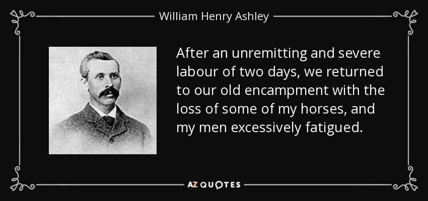After an unremitting and severe labour of two days, we returned to our old encampment with the loss of some of my horses, and my men excessively fatigued. - William Henry Ashley