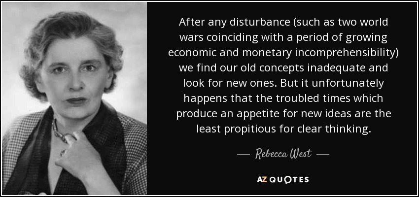 After any disturbance (such as two world wars coinciding with a period of growing economic and monetary incomprehensibility) we find our old concepts inadequate and look for new ones. But it unfortunately happens that the troubled times which produce an appetite for new ideas are the least propitious for clear thinking. - Rebecca West