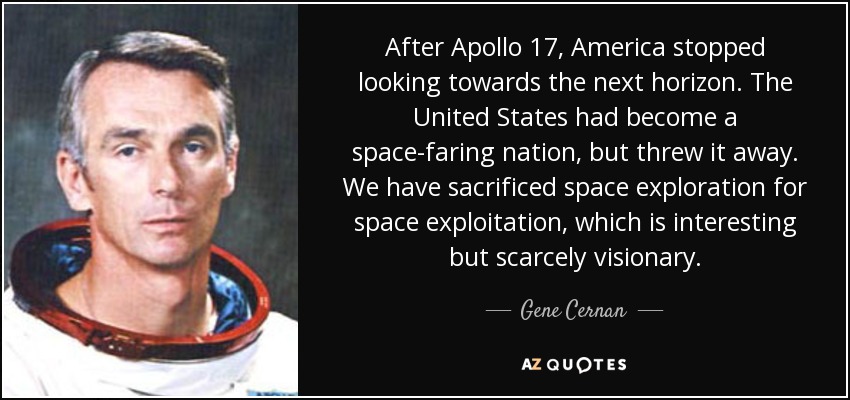 After Apollo 17, America stopped looking towards the next horizon. The United States had become a space-faring nation, but threw it away. We have sacrificed space exploration for space exploitation, which is interesting but scarcely visionary. - Gene Cernan