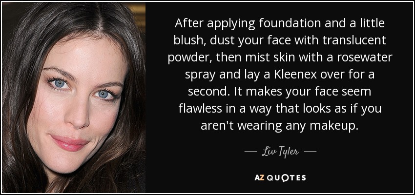After applying foundation and a little blush, dust your face with translucent powder, then mist skin with a rosewater spray and lay a Kleenex over for a second. It makes your face seem flawless in a way that looks as if you aren't wearing any makeup. - Liv Tyler