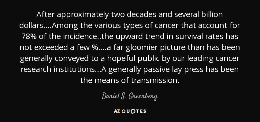 After approximately two decades and several billion dollars....Among the various types of cancer that account for 78% of the incidence..the upward trend in survival rates has not exceeded a few %....a far gloomier picture than has been generally conveyed to a hopeful public by our leading cancer research institutions...A generally passive lay press has been the means of transmission. - Daniel S. Greenberg