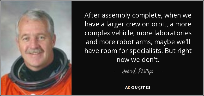 After assembly complete, when we have a larger crew on orbit, a more complex vehicle, more laboratories and more robot arms, maybe we'll have room for specialists. But right now we don't. - John L. Phillips