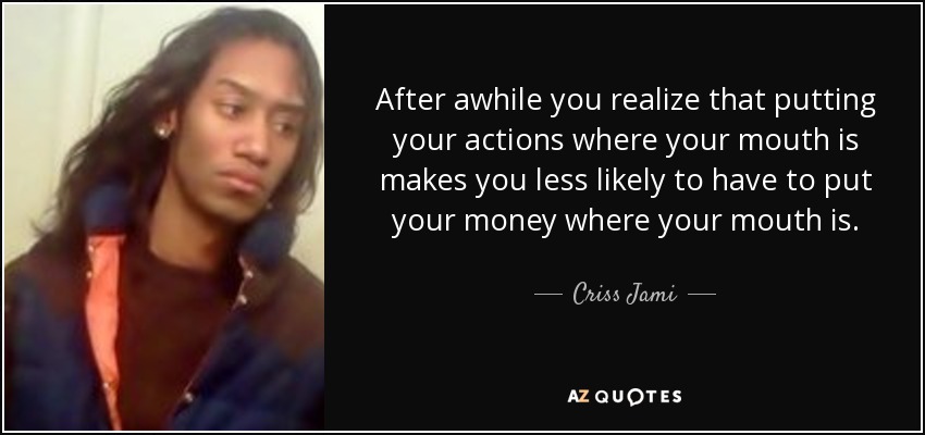 After awhile you realize that putting your actions where your mouth is makes you less likely to have to put your money where your mouth is. - Criss Jami