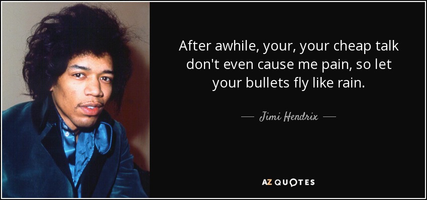 After awhile, your, your cheap talk don't even cause me pain, so let your bullets fly like rain. - Jimi Hendrix