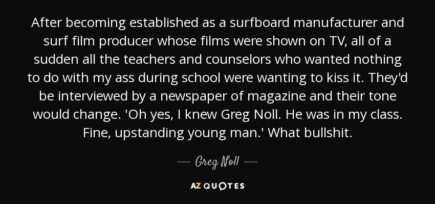After becoming established as a surfboard manufacturer and surf film producer whose films were shown on TV, all of a sudden all the teachers and counselors who wanted nothing to do with my ass during school were wanting to kiss it. They'd be interviewed by a newspaper of magazine and their tone would change. 'Oh yes, I knew Greg Noll. He was in my class. Fine, upstanding young man.' What bullshit. - Greg Noll