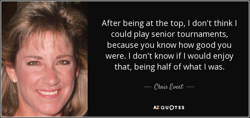 After being at the top, I don't think I could play senior tournaments, because you know how good you were. I don't know if I would enjoy that, being half of what I was. - Chris Evert