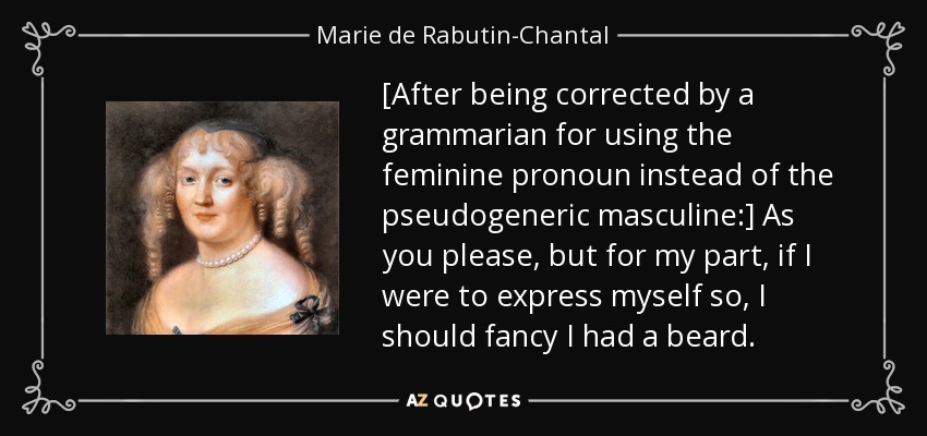 [After being corrected by a grammarian for using the feminine pronoun instead of the pseudogeneric masculine:] As you please, but for my part, if I were to express myself so, I should fancy I had a beard. - Marie de Rabutin-Chantal, marquise de Sevigne