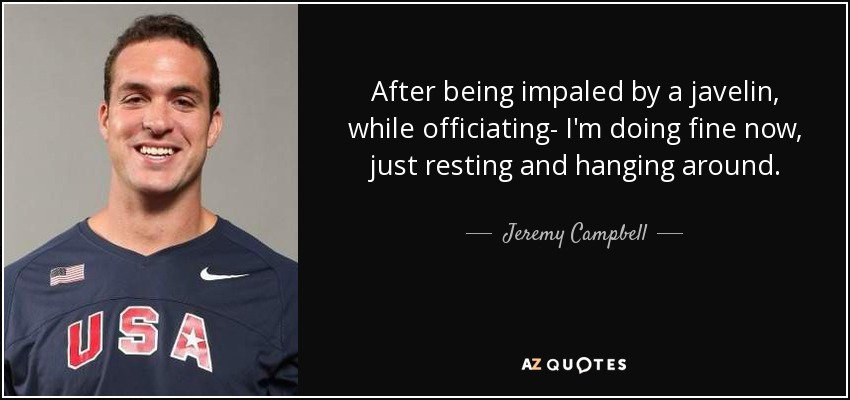 After being impaled by a javelin, while officiating- I'm doing fine now, just resting and hanging around. - Jeremy Campbell