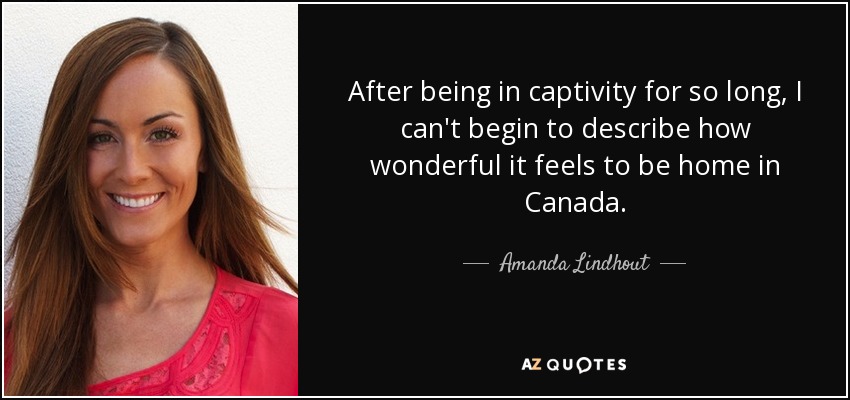 After being in captivity for so long, I can't begin to describe how wonderful it feels to be home in Canada. - Amanda Lindhout