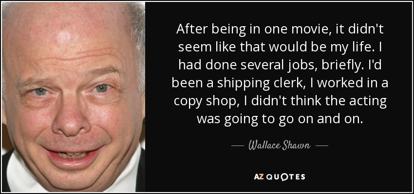 After being in one movie, it didn't seem like that would be my life. I had done several jobs, briefly. I'd been a shipping clerk, I worked in a copy shop, I didn't think the acting was going to go on and on. - Wallace Shawn
