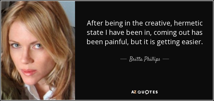 After being in the creative, hermetic state I have been in, coming out has been painful, but it is getting easier. - Britta Phillips