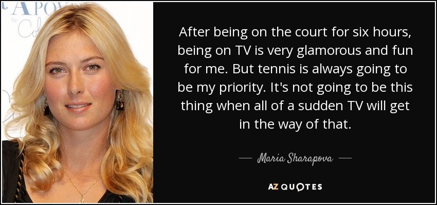 After being on the court for six hours, being on TV is very glamorous and fun for me. But tennis is always going to be my priority. It's not going to be this thing when all of a sudden TV will get in the way of that. - Maria Sharapova