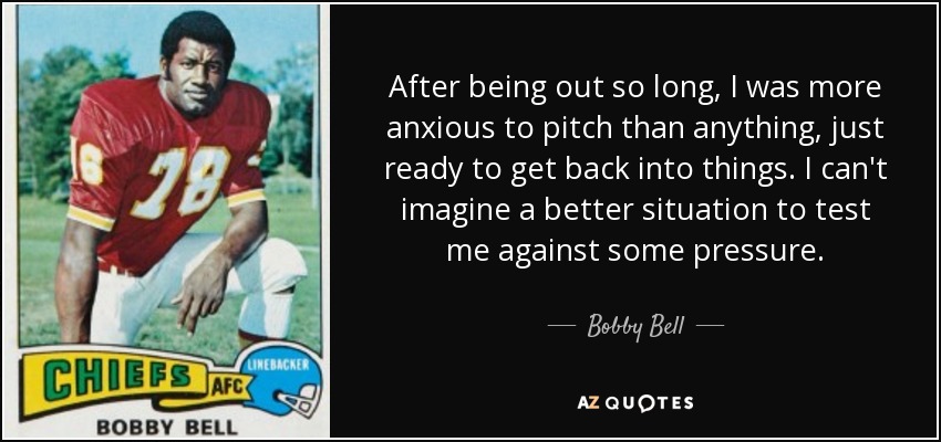After being out so long, I was more anxious to pitch than anything, just ready to get back into things. I can't imagine a better situation to test me against some pressure. - Bobby Bell