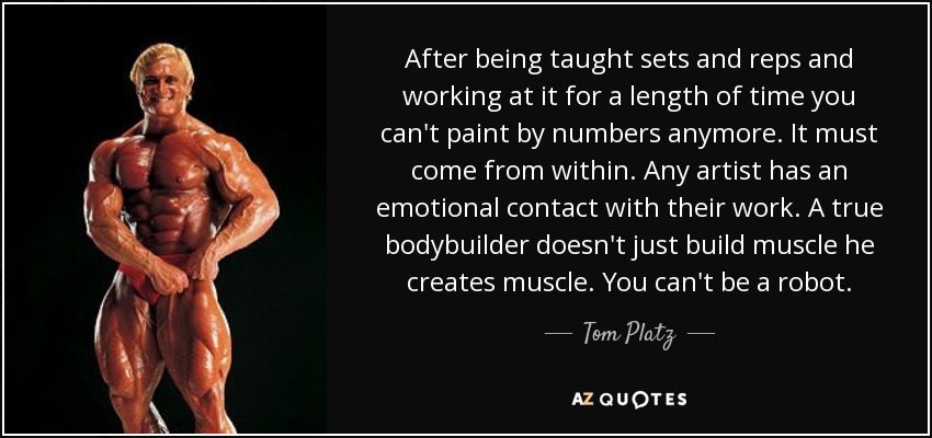 After being taught sets and reps and working at it for a length of time you can't paint by numbers anymore. It must come from within. Any artist has an emotional contact with their work. A true bodybuilder doesn't just build muscle he creates muscle. You can't be a robot. - Tom Platz