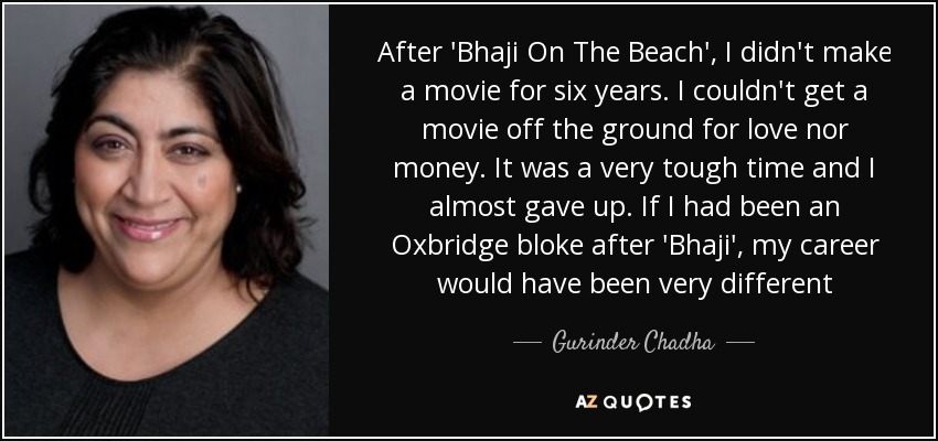 After 'Bhaji On The Beach', I didn't make a movie for six years. I couldn't get a movie off the ground for love nor money. It was a very tough time and I almost gave up. If I had been an Oxbridge bloke after 'Bhaji', my career would have been very different - Gurinder Chadha
