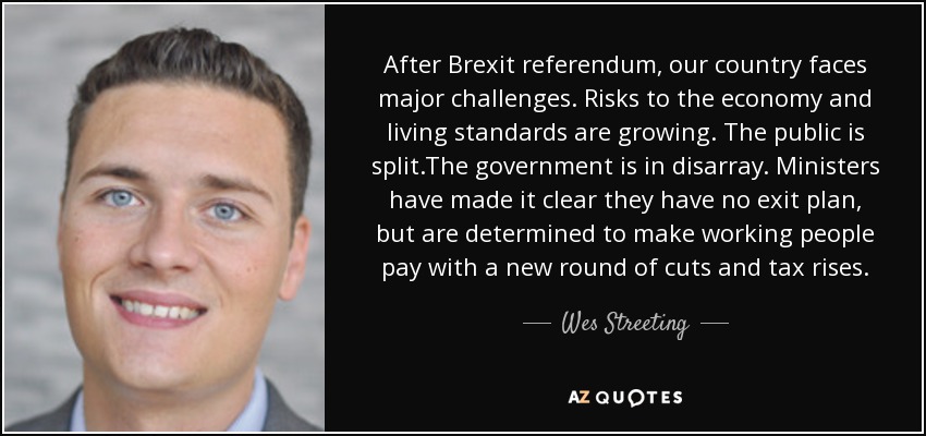 After Brexit referendum, our country faces major challenges. Risks to the economy and living standards are growing. The public is split.The government is in disarray. Ministers have made it clear they have no exit plan, but are determined to make working people pay with a new round of cuts and tax rises. - Wes Streeting