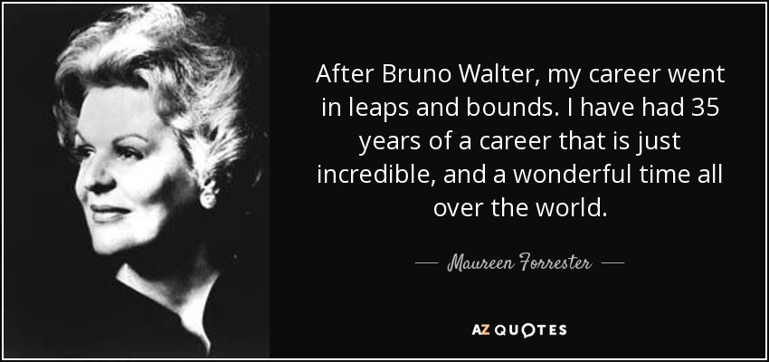 After Bruno Walter, my career went in leaps and bounds. I have had 35 years of a career that is just incredible, and a wonderful time all over the world. - Maureen Forrester