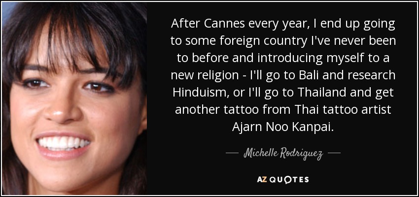 After Cannes every year, I end up going to some foreign country I've never been to before and introducing myself to a new religion - I'll go to Bali and research Hinduism, or I'll go to Thailand and get another tattoo from Thai tattoo artist Ajarn Noo Kanpai. - Michelle Rodriguez