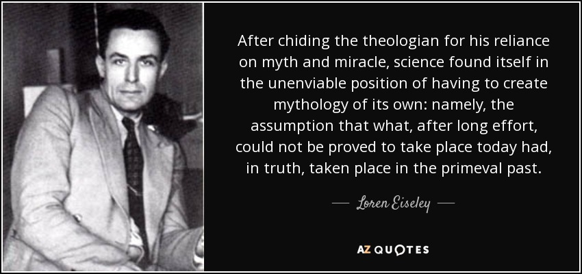 After chiding the theologian for his reliance on myth and miracle, science found itself in the unenviable position of having to create mythology of its own: namely, the assumption that what, after long effort, could not be proved to take place today had, in truth, taken place in the primeval past. - Loren Eiseley