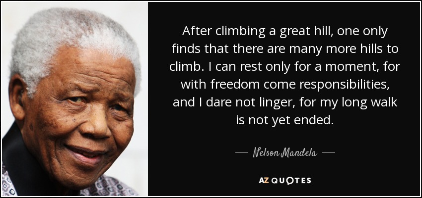After climbing a great hill, one only finds that there are many more hills to climb. I can rest only for a moment, for with freedom come responsibilities, and I dare not linger, for my long walk is not yet ended. - Nelson Mandela