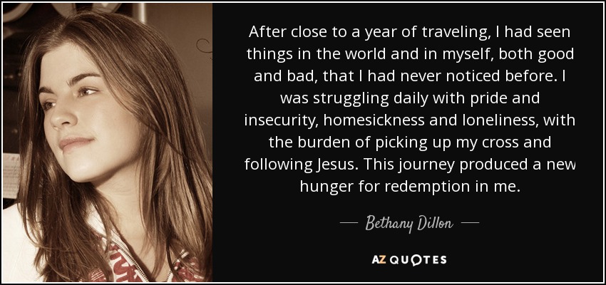 After close to a year of traveling, I had seen things in the world and in myself, both good and bad, that I had never noticed before. I was struggling daily with pride and insecurity, homesickness and loneliness, with the burden of picking up my cross and following Jesus. This journey produced a new hunger for redemption in me. - Bethany Dillon