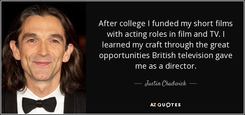 After college I funded my short films with acting roles in film and TV. I learned my craft through the great opportunities British television gave me as a director. - Justin Chadwick