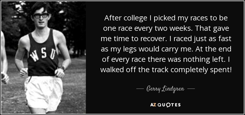 After college I picked my races to be one race every two weeks. That gave me time to recover. I raced just as fast as my legs would carry me. At the end of every race there was nothing left. I walked off the track completely spent! - Gerry Lindgren