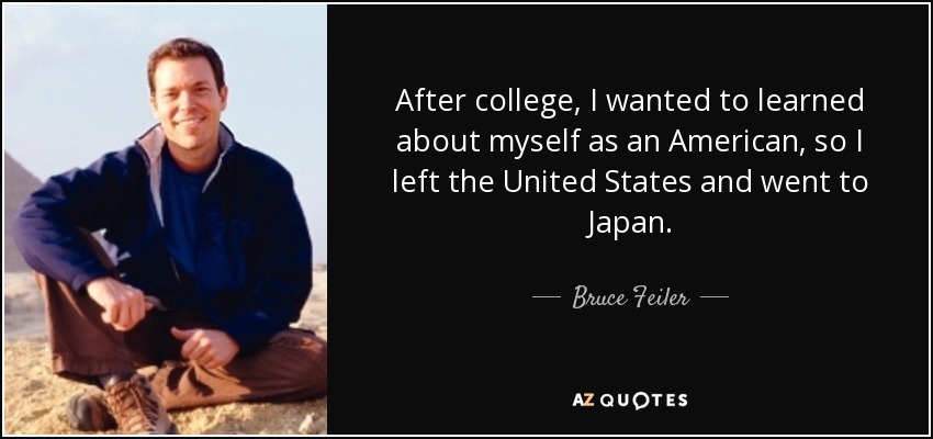 After college, I wanted to learned about myself as an American, so I left the United States and went to Japan. - Bruce Feiler