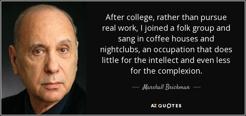 After college, rather than pursue real work, I joined a folk group and sang in coffee houses and nightclubs, an occupation that does little for the intellect and even less for the complexion. - Marshall Brickman