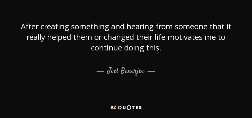 After creating something and hearing from someone that it really helped them or changed their life motivates me to continue doing this. - Jeet Banerjee