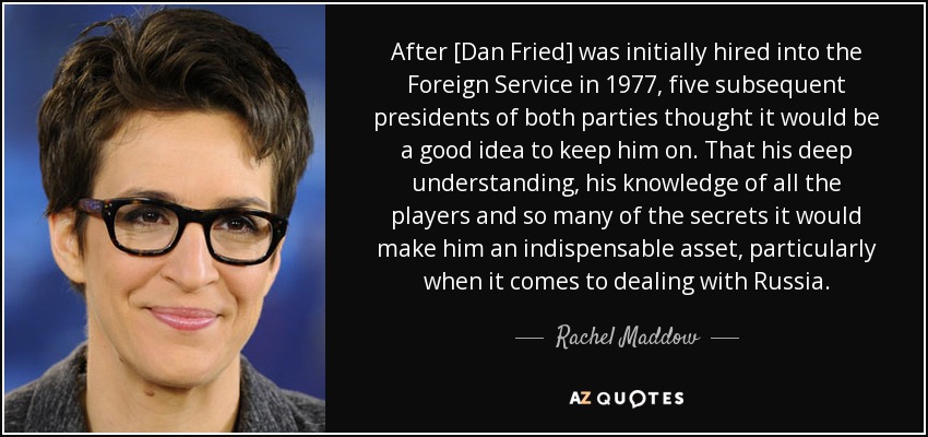 After [Dan Fried] was initially hired into the Foreign Service in 1977, five subsequent presidents of both parties thought it would be a good idea to keep him on. That his deep understanding, his knowledge of all the players and so many of the secrets it would make him an indispensable asset, particularly when it comes to dealing with Russia. - Rachel Maddow