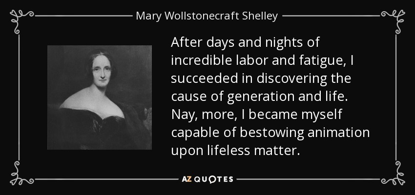 After days and nights of incredible labor and fatigue, I succeeded in discovering the cause of generation and life. Nay, more, I became myself capable of bestowing animation upon lifeless matter. - Mary Wollstonecraft Shelley