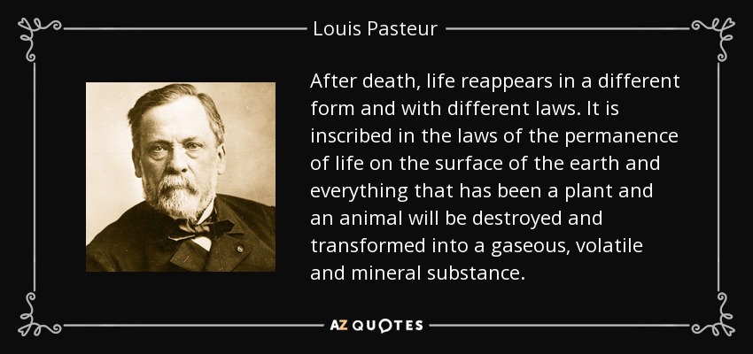 After death, life reappears in a different form and with different laws. It is inscribed in the laws of the permanence of life on the surface of the earth and everything that has been a plant and an animal will be destroyed and transformed into a gaseous, volatile and mineral substance. - Louis Pasteur