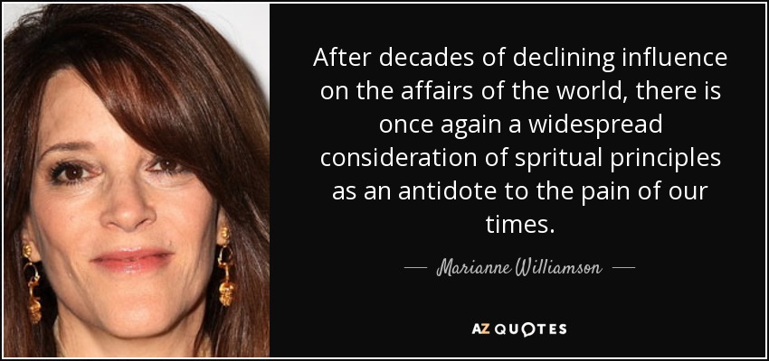 After decades of declining influence on the affairs of the world, there is once again a widespread consideration of spritual principles as an antidote to the pain of our times. - Marianne Williamson