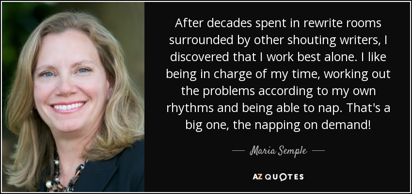 After decades spent in rewrite rooms surrounded by other shouting writers, I discovered that I work best alone. I like being in charge of my time, working out the problems according to my own rhythms and being able to nap. That's a big one, the napping on demand! - Maria Semple
