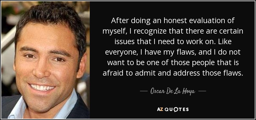 After doing an honest evaluation of myself, I recognize that there are certain issues that I need to work on. Like everyone, I have my flaws, and I do not want to be one of those people that is afraid to admit and address those flaws. - Oscar De La Hoya