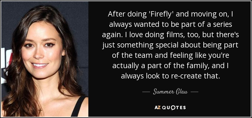 After doing 'Firefly' and moving on, I always wanted to be part of a series again. I love doing films, too, but there's just something special about being part of the team and feeling like you're actually a part of the family, and I always look to re-create that. - Summer Glau