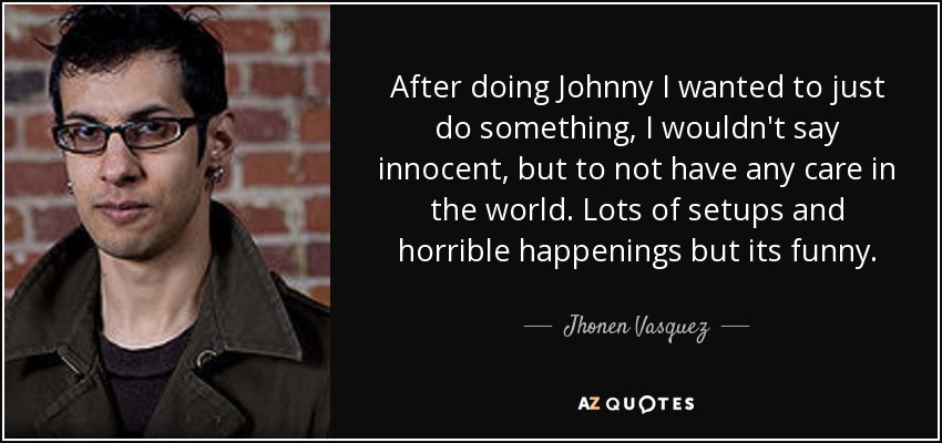 After doing Johnny I wanted to just do something, I wouldn't say innocent, but to not have any care in the world. Lots of setups and horrible happenings but its funny. - Jhonen Vasquez