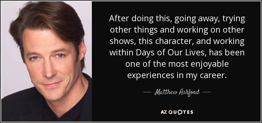 After doing this, going away, trying other things and working on other shows, this character, and working within Days of Our Lives, has been one of the most enjoyable experiences in my career. - Matthew Ashford