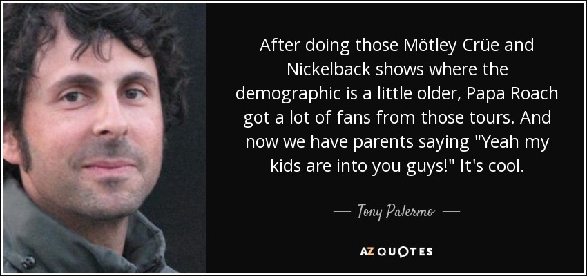 After doing those Mötley Crüe and Nickelback shows where the demographic is a little older, Papa Roach got a lot of fans from those tours. And now we have parents saying 